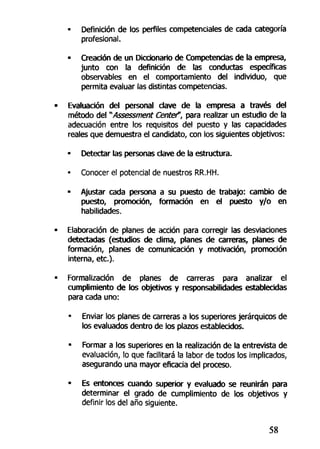 • Definición de los perfiles competenciales de cada categoría
profesional.
• Creación de un Diccionario de Competencias de la empresa,
junto con la definición de las conductas específicas
observables en el comportamiento del individuo, que
permita evaluar las distintas competencias.
Evaluación del personal dave de la empresa a través del
método del "Assessment Centef, para realizar un estudio de la
adecuación entre los requisitos del puesto y las capacidades
reales que demuestra el candidato, con los siguientes objetivos:
• Detectar las personas clave de la estructura.
• Conocer el potencial de nuestros RR.HH.
• Ajustar cada persona a su puesto de trabajo: cambio de
puesto, promoción, formación en el puesto y/o en
habilidades.
Elaboración de planes de acción para corregir las desviaciones
detectadas (estudios de clima, planes de carreras, planes de
formación, planes de comunicación y motivación, promoción
interna, etc.).
Formalización de planes de carreras para analizar el
cumplimiento de los objetivos y responsabilidades establecidas
para cada uno:
• Enviar los planes de carreras a los superiores jerárquicos de
los evaluados dentro de los plazos establecidos.
• Formar a los superiores en la realización de la entrevista de
evaluación, lo que facilitará la labor de todos los implicados,
asegurando una mayor eficacia del proceso.
• Es entonces cuando superior y evaluado se reunirán para
determinar el grado de cumplimiento de los objetivos y
definir los del año siguiente.
58
 