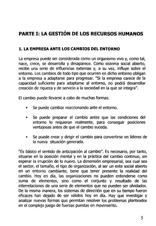 PARTE I: LA GESTIÓN DE LOS RECURSOS HUMANOS
1. LA EMPRESA ANTE LOS CAMBIOS DEL ENTORNO
La empresa puede ser considerada como un organismo vivo y, como tal,
nace, crece, se desarrolla y desaparece. Como sistema social abierto,
recibe una serie de influencias externas y, a su vez, influye sobre el
entorno. Los cambios de todo tipo que ocurren en dicho entorno obligan
a la empresa a adaptarse para progresar. "Si la empresa carece de la
capacidad suficiente para adaptarse al entorno, no podrá desarrollar
creación de riqueza y de servicio a la sociedad en la que se integra".
El cambio puede llevarse a cabo de muchas formas:
• Se puede cambiar reaccionando ante el entorno.
• Se puede preparar el cambio antes que las condiciones del
entorno lo requieran realmente, para conseguir posiciones
ventajosas antes de que el cambio suceda.
• Se puede crear y dirigir el cambio para convertirse en líderes de
la nueva situación generada.
"Es básico el sentido de anticipación al cambio". Es necesario, por tanto,
situarse en la posición mental y en la práctica del cambio continuo, sin
esperar ta irrupción de lo nuevo. La dimensión empresarial, sea cual sea
el sector, el tamaño, el tipo de organización, al ser un ente social abierto
en un entorno cambiante, tiene que tener presente la realidad del
cambio. Hoy en día, las organizaciones no pueden entenderse como
suma de elementos, sino como el conjunto y resultado de las
interrelaciones de una serie de elementos que no pueden ser olvidados.
De la misma manera, los sistemas de dirección que en su tiempo fueron
eficaces han dejado de ser válidos hoy en día. Hay que investigar y
analizar nuevas formas que permitan resolver los problemas planteados
en el complejo juego de fuerzas puestas en movimiento.
 
