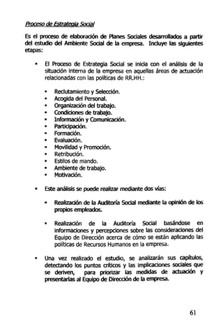 Proceso de Estrategia Social
Es el proceso de elaboración de Planes Sociales desarrollados a partir
del estudio del Ambiente Social de la empresa. Incluye las siguientes
etapas:
• El Proceso de Estrategia Social se inicia con el análisis de la
situación interna de la empresa en aquellas áreas de actuación
relacionadas con las políticas de RR.HH.:
• Reclutamiento y Selección.
• Acogida del Personal.
• Organización del trabajo.
• Condiciones de trabajo.
• Información y Comunicación.
• Participación.
• Formación.
• Evaluación.
• Movilidad y Promoción.
- Retribución.
• Estilos de mando.
• Ambiente de trabajo.
• Motivación.
• Este análisis se puede realizar mediante dos vías:
- Realización de la Auditoría Social mediante la opinión de los
propios empleados.
• Realización de la Auditoría Social basándose en
informaciones y percepciones sobre las consideraciones del
Equipo de Dirección acerca de cómo se están aplicando las
políticas de Recursos Humanos en la empresa.
• Una vez realizado el estudio, se analizarán sus capítulos,
detectando los puntos críticos y las implicaciones sociales que
se deriven, para priorizar las medidas de actuación y
presentarlas al Equipo de Dirección de la empresa.
61
 