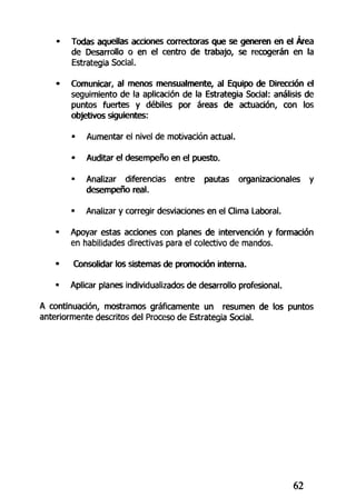 • Todas aquellas acciones correctoras que se generen en el Área
de Desarrollo o en el centro de trabajo, se recogerán en la
Estrategia Social.
• Comunicar, al menos mensualmente, al Equipo de Dirección el
seguimiento de la aplicación de la Estrategia Social: análisis de
puntos fuertes y débiles por áreas de actuación, con los
objetivos siguientes:
• Aumentar el nivel de motivación actual.
• Auditar el desempeño en el puesto.
• Analizar diferencias entre pautas organizacionales y
desempeño real.
• Analizar y corregir desviaciones en el Clima Laboral.
• Apoyar estas acciones con planes de intervención y formación
en habilidades directivas para el colectivo de mandos.
• Consolidar los sistemas de promoción interna.
• Aplicar planes individualizados de desarrollo profesional.
A continuación, mostramos gráficamente un resumen de los puntos
anteriormente descritos del Proceso de Estrategia Social.
62
 