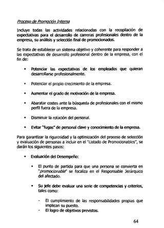 Proceso de Promoción Interna
Incluye todas las actividades relacionadas con la recopilación de
expectativas para el desarrollo de carreras profesionales dentro de la
empresa, su análisis y selección final de promocionados.
Se trata de establecer un sistema objetivo y coherente para responder a
las expectativas de desarrollo profesional dentro de la empresa, con el
fin de:
• Potenciar las expectativas de los empleados que quieran
desarrollarse profesionalmente.
• Potenciar el propio crecimiento de la empresa.
• Aumentar el grado de motivación de la empresa.
• Abaratar costes ante la búsqueda de profesionales con el mismo
perfil fuera de la empresa.
• Disminuir la rotación del personal.
• Evitar "fugas" de personal clave y conocimiento de la empresa.
Para garantizar la rigurosidad y la optimización del proceso de selección
y evaluación de personas a incluir en el "Listado de Promocionabies", se
darán los siguientes pasos:
• Evaluación del Desempeño:
« El punto de partida para que una persona se convierta en
"'promocionablé' se focaliza en el Responsable Jerárquico
del afectado.
• Su jefe debe evaluar una serie de competencias y criterios,
tales como:
- El cumplimiento de las responsabilidades propias que
implican su puesto.
- El logro de objetivos previstos.
64
 