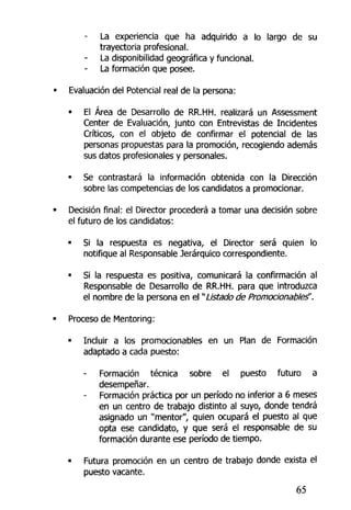 La experiencia que ha adquirido a lo largo de su
trayectoria profesional.
La disponibilidad geográfica y funcional.
La formación que posee.
Evaluación del Potencial rea! de la persona:
• El Área de Desarrollo de RR.HH. realizará un Assessment
Center de Evaluación, junto con Entrevistas de Incidentes
Críticos, con el objeto de confirmar el potencial de las
personas propuestas para la promoción, recogiendo además
sus datos profesionales y personales.
• Se contrastará la información obtenida con la Dirección
sobre las competencias de los candidatos a promocionar.
Decisión final: el Director procederá a tomar una decisión sobre
el futuro de los candidatos:
• Si la respuesta es negativa, el Director será quien lo
notifique al Responsable Jerárquico correspondiente.
• Si la respuesta es positiva, comunicará la confirmación al
Responsable de Desarrollo de RR.HH. para que introduzca
el nombre de la persona en el "Listado de Promocionables".
Proceso de Mentoring:
• Incluir a los promocionables en un Plan de Formación
adaptado a cada puesto:
Formación técnica sobre el puesto futuro a
desempeñar.
Formación práctica por un período no inferior a 6 meses
en un centro de trabajo distinto al suyo, donde tendrá
asignado un "mentor", quien ocupará el puesto al que
opta ese candidato, y que será el responsable de su
formación durante ese período de tiempo.
« Futura promoción en un centro de trabajo donde exista el
puesto vacante,
65
 