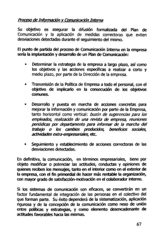 Proceso de Información v Comunicación Interna
Su objetivo es asegurar la difusión formalizada del Plan de
Comunicación y la aplicación de medidas correctoras que eviten
desviaciones detectadas durante el seguimiento del mismo.
El punto de partida del proceso de Comunicación Interna en la empresa
sería la implantación y desarrollo de un Plan de Comunicación:
- Determinar la estrategia de la empresa a largo plazo, así como
los objetivos y las acciones específicas a realizar a corto y
medio plazo, por parte de la Dirección de la empresa.
• Transmisión de la Política de Empresa a todo el personal, con el
objetivo de implicarlo en la consecución de los objetivos
comunes.
• Desarrollo y puesta en marcha de acciones concretas para
mejorar la información y comunicación por parte de la Empresa,
tanto horizontal como vertical: buzón de sugerencias para los
empleados, realización de una revista de empresa, reuniones
periódicas por departamento para informar de la marcha del
trabajo o los cambios producidos, beneficios sociales,
actividades extra-empresariales, etc.
• Seguimiento y establecimiento de acciones correctoras de las
desviaciones detectadas.
En definitiva, la comunicación, en términos empresariales, tiene por
objeto modificar o potenciar las actitudes, conductas y opiniones de
quienes reciben los mensajes, tanto en el interior como en el exterior de
la empresa, con el fin primordial de hacer más rentable la organización,
con mayor grado de satisfacción-motivación en el colaborador interno.
Si los sistemas de comunicación son eficaces, se convertirán en un
factor fundamental de integración de las personas en el colectivo del
que forman parte. Su éxito dependerá de la sistematización, aplicación
rigurosa y de la concepción de la comunicación como nexo de unión
entre políticas y estrategias, y como elemento desencadenante de
actitudes favorables hacia las mismas.
67
 