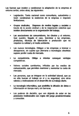Las fuerzas que inciden y condicionan la adaptación de la empresa al
entorno serían, entre otras, las siguientes:
• Legislación. Tanto nacional como comunitaria, autonómica y
local: condicionan la existencia de la empresa e imponen
limitaciones.
• Grupos sindicales. Disponen de medios legales y sociales a
través de la acción sindical y de la negociación colectiva que
inciden directamente en la organización del trabajo.
• Las asociaciones de consumidores, los clientes y el entorno.
Que pueden, llegado el caso, boicotear a las empresas,
productos, técnicas de fabricación o producción que no
respeten la calidad y el medio ambiente.
• Las nuevas tecnologías. Obligan a las empresas a innovar o
desaparecer, en cuanto que aferrarse a tecnologías obsoletas
supone perder cuota de mercado.
• La competencia. Obliga a intentar conseguir ventajas
competitivas.
• Valores sociales cambiantes, influidos por los medios de
comunicación, que permiten mantener y aumentar la cuota de
mercado.
• Las personas, que se integran en la actividad laboral, que ya
no sólo buscan el trabajo en sí y su seguridad, sino otros
valores y motivaciones en el desarrollo de su trabajo diario.
• La tecnología informática, que posibilita la difusión de datos e
información en tiempo real y sin barreras.
• Los poderes de decisión, que van dejando de estar en las
posiciones tradicionales con reglas del juego predeterminadas
y conocidas.
 