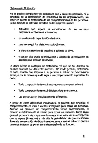 Sistemas de Motivación
No es posible comprender las relaciones con y entre las personas, ni la
dinámica de la consecución de resultados en las organizaciones, sin
tener en cuenta la motivación de los comportamientos de las personas.
Se ha definido la actividad directiva en las empresas como:
• Actividad que supone la coordinación de los recursos
materiales, económicos y humanos,
• en unidades de organización dinámica,
• para conseguir los objetivos socio-técnicos,
• a plena satisfacción de aquellos a quienes se sirve,
• y con un alto grado de motivación y sentido de la realización en
aquellos que prestan el servicio.
Es difícil definir el concepto de motivación, ya que se ha utilizado en
muchos sentidos por diferentes autores. De modo general, motivación
es todo aquello que impulsa a la persona a actuar de determinada
forma, o por lo menos, que dé lugar a un comportamiento específico. Es
decir:
• Todo comportamiento está motivado (razones para actuar).
- Todo comportamiento está dirigido a lograr una meta.
• Las personas son individualmente diferentes.
A pesar de estas diferencias individuales, el proceso que dinamiza el
comportamiento es más o menos semejante para todas las personas.
Aunque los patrones de comportamiento varían enormemente, el
proceso es básicamente el mismo para todas las personas. Como regla
general, podemos decir que cuanto mayor es el valor de la recompensa
que se espera (incentivo) y más alta la probabilidad de que el esfuerzo
lleve a la consecución de dicho incentivo, mayor será el esfuerzo que las
personas tratarán de poner en el desempeño de su función.
71
 