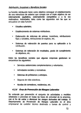 Retribución. Incentivos v Beneficios Sociales
La función retribución tiene como objetivo conseguir el establecimiento
de una estructura de salarios que cumpla con el triple objetivo de ser
internamente equitativa, externamente competitiva y a la vez
motivadora. Actividades tales como las siguientes son las que se
encuadran en esta función:
• Estudios salariales.
• Establecimiento de sistemas retributivos.
• Elaboración de sistemas de primas, incentivos, retribuciones
fijas y variables, retribuciones en especie, etc.
• Sistemas de valoración de puestos para su aplicación a la
retribución.
• Sistemas de valoración de resultados, grado de cumplimiento
de objetivos, etc.
Entre los beneficios sociales que algunas empresas gestionan se
encuentran los siguientes:
- Servicios asistenciales complementarios y voluntarios.
• Actividades sociales y recreativas.
• Sistemas de préstamos y anticipos.
• Seguros de vida colectivos.
• Ayudas de comedores, residencias, etc.
4.2.6 Área de Prevención de Riesgos Laborales
Se entiende por prevención el conjunto de actividades o medidas
adoptadas o previstas en todas las fases de actividad de la empresa,
con el fin de evitar o disminuir los riesgos derivados del trabajo. Ei
Departamento de Prevención de Riesgos Laborales es el área
empresarial de carácter técnico destinado a tareas de control y
72
 