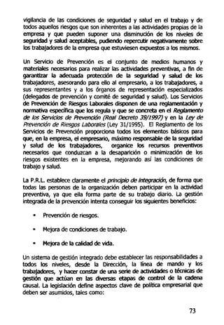 vigilancia de las condiciones de seguridad y salud en el trabajo y de
todos aquellos riesgos que son inherentes a las actividades propias de la
empresa y que pueden suponer una disminución de los niveles de
seguridad y salud aceptables, pudíendo repercutir negativamente sobre
los trabajadores de la empresa que estuviesen expuestos a los mismos.
Un Servicio de Prevención es el conjunto de medios humanos y
materiales necesarios para realizar las actividades preventivas, a fin de
garantizar la adecuada protección de la seguridad y salud de los
trabajadores, asesorando para ello al empresario, a los trabajadores, a
sus representantes y a los órganos de representación especializados
(delegados de prevención y comité de seguridad y salud). Los Servicios
de Prevención de Riesgos Laborales disponen de una reglamentación y
normativa específica que los regula y que se concreta en el Reglamento
de los Servicios de Prevención (Real Decreto 39/1997) y en la Ley de
Prevención de Riesgos Laborales (Ley 31/1995). El Reglamento de los
Servicios de Prevención proporciona todos los elementos básicos para
que, en la empresa, el empresario, máximo responsable de la seguridad
y salud de los trabajadores, organice los recursos preventivos
necesarios que conduzcan a la desaparición o minimización de los
riesgos existentes en la empresa, mejorando así las condiciones de
trabajo y salud.
La P.R.L. establece claramente el principio de integración, de forma que
todas las personas de la organización deben participar en la actividad
preventiva, ya que ella forma parte de su trabajo diario. La gestión
integrada de la prevención intenta conseguir los siguientes beneficios:
• Prevención de riesgos.
• Mejora de condiciones de trabajo.
• Mejora de la calidad de vida.
Un sistema de gestión integrado debe establecer tas responsabilidades a
todos los niveles, desde la Dirección, la línea de mando y los
trabajadores, y hacer constar de una serie de actividades o técnicas de
gestión que actúan en las diversas etapas de control de la cadena
causal. La legislación define aspectos clave de política empresarial que
deben ser asumidos, tales como:
73
 