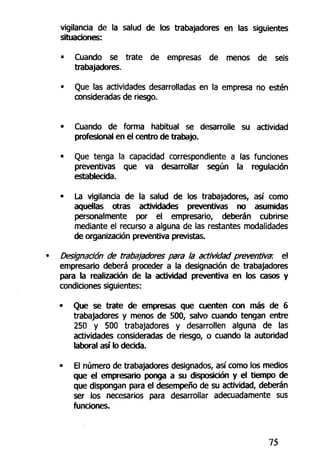 vigilancia de la salud de los trabajadores en las siguientes
situaciones:
• Cuando se trate de empresas de menos de seis
trabajadores.
• Que las actividades desarrolladas en la empresa no estén
consideradas de riesgo.
• Cuando de forma habitual se desarrolle su actividad
profesional en el centro de trabajo.
• Que tenga la capacidad correspondiente a las funciones
preventivas que va desarrollar según la regulación
establecida.
• La vigilancia de la salud de los trabajadores, así como
aquellas otras actividades preventivas no asumidas
personalmente por el empresario, deberán cubrirse
mediante el recurso a alguna de las restantes modalidades
de organización preventiva previstas.
Designación de trabajadores para la actividad preventiva; el
empresario deberá proceder a la designación de trabajadores
para la realización de la actividad preventiva en los casos y
condiciones siguientes:
• Que se trate de empresas que cuenten con más de 6
trabajadores y menos de 500, salvo cuando tengan entre
250 y 500 trabajadores y desarrollen alguna de las
actividades consideradas de riesgo, o cuando la autoridad
laboral así lo decida.
• El número de trabajadores designados, así como los medios
que el empresario ponga a su disposición y el tiempo de
que dispongan para el desempeño de su actividad, deberán
ser los necesarios para desarrollar adecuadamente sus
funciones.
75
 