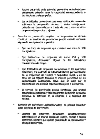 • Para el desarrollo de la actividad preventiva los trabajadores
designados deberán tener la capacidad correspondiente a
las funciones a desempeñar.
• Las actividades preventivas para cuya realización no resulte
suficiente la designación de uno o varios trabajadores,
deberán ser desarrolladas a través de uno o más servicios
de prevención propios o ajenos.
Servicios de prevención propios: el empresario se deberá
constituir un servicio de prevención propio cuando concurra
alguno de los siguientes supuestos:
• Que se trate de empresas que cuenten con más de 500
trabajadores.
• Que tratándose de empresas de entre 250 y 500
trabajadores, desarrollen alguna de las actividades
consideradas de riesgo.
• Que tratándose de empresas no incluidas en los apartados
anteriores, así lo decida la autoridad laboral, previo informe
de la Inspección de Trabajo y Seguridad Social, y en su
caso, de los órganos técnicos en materia preventiva de las
Comunidades Autónomas, salvo que se opte por el
concierto de una entidad especializada ajena a la empresa.
• El servicio de prevención propio constituirá una unidad
organizativa especifica y sus integrantes dedicarán de forma
exclusiva su actividad en la empresa a la finalidad del
mismo.
Servicios de prevención mancomunados: se podrán constituir
estos servicios de prevención:
• Cuando las empresas desarrollen simultáneamente
actividades en un mismo centro de trabajo, edificio o centro
comercial, siempre que quede garantizada la operatividad y
eficacia del servicio.
76
 