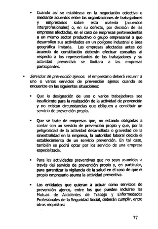 • Cuando así se establezca en la negociación colectiva o
mediante acuerdos entre las organizaciones de trabajadores
y empresarios sobre esta materia (acuerdos
interprofesionales) o, en su defecto, por decisión de las
empresas afectadas, en el caso de empresas pertenecientes
a un mismo sector productivo o grupo empresarial o que
desarrollen sus actividades en un polígono industrial o área
geográfica limitada. Las empresas afectadas antes del
acuerdo de constitución deberán efectuar consultas al
respecto a los representantes de los trabajadores y su
actividad preventiva se limitará a las empresas
participantes.
Servicios de prevención ajeno?, el empresario deberá recurrir a
uno o varios servicios de prevención ajenos cuando se
encuentre en las siguientes situaciones:
• Que la designación de uno o varios trabajadores sea
insuficiente para la realización de la actividad de prevención
y no existan circunstancias que obliguen a constituir un
servicio de prevención propio.
- Que se trate de empresas que, no estando obligadas a
contar con un servicio de prevención propio y que, por la
peligrosidad de la actividad desarrollada o gravedad de la
siniestralidad en la empresa, la autoridad laboral decida el
establecimiento de un servicio prevención. En tal caso,
también se podrá optar por los servicio de una empresa
especializada.
• Para las actividades preventivas que no sean asumidas a
través del servicio de prevención propio y, en particular,
para garantizar la vigilancia de la salud en el caso de que el
propio empresario asuma la actividad preventiva.
• Las entidades que quieran a actuar como servicios de
prevención ajenos, entre los que pueden incluirse las
Mutuas de Accidentes de Trabajo y Enfermedades
Profesionales de la Seguridad Social, deberán cumplir, entre
otros requisitos:
77
 