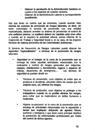 - Obtener la aprobación de la Administración Sanitaria en
cuanto a los aspectos de carácter sanitario.
- Obtener de la Administración Laboral la correspondiente
acreditación.
Hay que tener en cuenta que las empresas, cuando asumen ellas
mismas las acciones de prevención de riesgos laborales, es decir, sin
tener concertado el servicio de prevención con una entidad
especializada, deberán someter su sistema de prevención al control de
una auditoria externa. La auditoria deberá ser repetida cada cinco años
o cuando así lo requiera la autoridad laboral, previo informe de la
Inspección de Trabajo y Seguridad Social y, en su caso, de los órganos
técnicos de materia preventiva de las Comunidades Autónomas.
El Servicio de Prevención de Riesgos Laborales puede abarcar las
siguientes "especialidades" o técnicas de la prevención de riesgos
laborales:
• Seguridad en el trabaja es la rama de la prevención que se
encarga de todas aquellas actividades relacionadas con la
evaluación y control de riesgos generados por máquinas,
equipos, instalaciones y herramientas, lugares y espacios de
trabajo, situaciones de emergencia... Las técnicas de
seguridad se pueden dividir en:
• Técnicas de prevención, cuyo objetivo es evitar que se
produzca el accidente, actuando sobre las causas que los
originan para, así, eliminar los riesgos.
• Técnicas de protección, cuyo objetivo es proteger a los
trabajadores cuando no es posible eliminar los riesgos,
para evitar que se materialicen en daños humanos o
materiales.
• Higiene ocupacional: es la rama de la prevención que se
encarga de actividades relacionadas con la exposición y
tareas que impliquen utilización de agentes físicos,
químicos y biológicos y que tiene como principal objetivo
la prevención de enfermedades profesionales por medio
del control de dichos agentes.
78
 