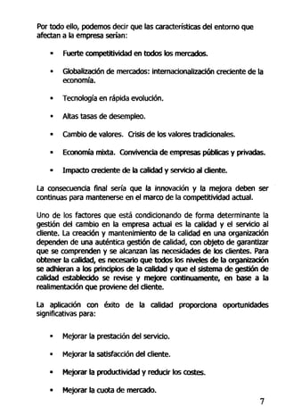 Por todo ello, podemos decir que las características del entorno que
afectan a la empresa serían:
- Fuerte competitividad en todos los mercados.
• Globalización de mercados: internacionalización creciente de la
economía.
• Tecnología en rápida evolución.
• Altas tasas de desempleo.
• Cambio de valores. Crisis de los valores tradicionales.
• Economía mixta. Convivencia de empresas públicas y privadas.
- Impacto creciente de la calidad y servicio al diente.
La consecuencia final sería que la innovación y la mejora deben ser
continuas para mantenerse en el marco de la competitividad actual.
Uno de los factores que está condicionando de forma determinante la
gestión del cambio en la empresa actual es la calidad y el servicio al
cliente. La creación y mantenimiento de la calidad en una organización
dependen de una auténtica gestión de calidad, con objeto de garantizar
que se comprenden y se alcanzan las necesidades de los clientes. Para
obtener la calidad, es necesario que todos los niveles de la organización
se adhieran a los principios de la calidad y que el sistema de gestión de
calidad establecido se revise y mejore continuamente, en base a la
realimentadón que proviene del cliente.
La aplicación con éxito de la calidad proporciona oportunidades
significativas para:
• Mejorar la prestación del servicio.
• Mejorar la satisfacción del cliente.
• Mejorar la productividad y reducir los costes.
• Mejorar la cuota de mercado.
 