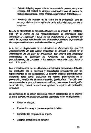 • Psicosociología y ergonomíar. es la rama de la prevención que se
encarga del control de riesgos relacionados con el puesto de
trabajo (carga física, carga mental, organización del trabajo...).
• Mediana del trabaja, es la rama de la prevención que se
encarga del control y vigilancia de la salud del personal de la
empresa.
La Ley de Prevención de Riesgos Laborales, en su artículo 14, establece
que "e/7 el marco de sus responsabilidades, el empresario debe
garantizar la seguridad y salud de los trabajadores a su servicio en
todos los aspectos relacionados con el trabajo y realizará la prevención
de riesgos mediante una serie de medidas de gestión.
A su vez, el Reglamento de los Servicios de Prevención fija que "e/
establecimiento de una acción preventiva de riesgos a través de la
implantación de un plan de prevención, que incluya una estructura
organizativa, la definición de fundones, las prácticas, los
procedimientos, los procesos y los recursos necesarios para llevar a
cabo dicha acción.
Los procedimientos de las diferentes actividades preventivas deberían
ser aprobados por la dirección y consultados previamente con los
representantes de los trabajadores. Se deberán elaborar procedimientos
generales, tales como: evaluación de riesgos, planificación de la
prevención, revisión del sistema preventivo (auditorías)... También será
necesario elaborar procedimientos específicos, tales como: investigación
de accidentes, control de contratas, gestión de equipos de protección
individual.
Los principios de la acción preventiva vienen establecidos en el artículo
15 de la Ley de Prevención de Riesgos Labora/es, y son los siguientes:
• Evitar los riesgos.
• Evaluar los riesgos que no se pueden evitar.
• Combatir los riesgos en su origen.
• Adaptar el trabajo a la persona.
79
 