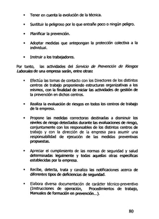 - Tener en cuenta la evolución de la técnica.
• Sustituir lo peligroso por lo que entrañe poco o ningún peligro.
• Planificar la prevención.
• Adoptar medidas que antepongan la protección colectiva a la
individual.
• Instruir a los trabajadores.
Por tanto, las actividades del Servicio de Prevención de Riesgos
Laborales de una empresa serán, entre otras:
• Efectúa las tornas de contacto con los Directores de tos distintos
centros de trabajo proponiendo estructuras organizativas a los
mismos, con la finalidad de iniciar las actividades de gestión de
la prevención en dichos centros.
• Realiza la evaluación de riesgos en todos los centros de trabajo
de la empresa.
• Propone las medidas correctoras destinadas a disminuir los
niveles de riesgo detectados durante las evaluaciones de riesgo,
conjuntamente con los responsables de los distintos centros de
trabajo y con la dirección de la empresa para asumir una
responsabilidad de ejecución de las medidas preventivas
propuestas.
• Apreciar el cumplimiento de las normas de seguridad y salud
determinadas legalmente y todas aquellas otras específicas
establecidas por la empresa.
• Recibe, detecta, trata y canaliza las notificaciones acerca de
diferentes tipos de deficiencias de seguridad.
• Elabora diversa documentación de carácter técnico-preventivo
(Instrucciones de operación, Procedimientos de trabajo,
Manuales de formación en prevención...).
80
 