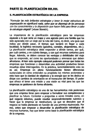 PARTE I I : PLANIFICACIÓN RR.HH.
5. PLANIFICACIÓN ESTRATÉGICA DE LA EMPRESA
"Formular las más brillantes estrategias y tener la mejor estructura de
organización no significará nada, salvo que se disponga de las personas
con los conocimientos y la disposición que hacen falta para llevar a cabo
la estrategia elegida' (véase Stonich).
La importancia de la planificación estratégica para las empresas
equivale a lo que sería un mapa y una agenda para una familia que ha
sido agraciada con un viaje por la ruta del Cares, es decir, una guía que
indica por dónde pasar, el tiempo que tardará en llegar a cada
localidad, la logística necesaria (gasolina, comidas, alojamientos, etc.).
La planificación estratégica debe responder a dónde vamos, por qué,
por cuál camino, y en cuánto tiempo, y con qué recursos contamos para
llegar. Además, se deben conocer las ventajas y debilidades del viaje
que se emprende, así como las oportunidades y amenazas que deben
afrontarse. Al leer este ejemplo coloquial podemos pensar que todas las
empresas que funcionan y desarrollan una actividad productiva tienen
resueltas estas interrogantes. En la práctica, lamentablemente esto no
es así. Empresas en pleno funcionamiento tienen diferencias
sustanciales en cómo entienden su propósito los mismos accionistas y
esto hace que la claridad de objetivos y la energía que se les dedica se
disipe con cambios de orientación en el transcurso del tiempo. El poder
que ofrece el tener una misión y una visión es vital para las que las
empresas se gestionen de forma eficiente.
La planificación estratégica es una de las herramientas más poderosas
que una empresa tiene para empezar a formalizar sus competencias y
planificar su futuro. Contestar a preguntas a veces triviales como, en
qué negocio estamos, puede resultar sorprendentemente nutritivo y
hacer que la empresa se reestructure, ya que se descubre que el
negocio se había planteado en función de una premisa equivocada. Por
eso, antes que empezar a desarrollar la planificación estratégica de
recursos humanos, hay que tener como base la planificación estratégica
de la empresa.
85
 