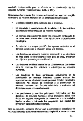 condición indispensable para la eficacia de la planificación de los
recursos humanos (véase Sherman, 1966, p. 157).
Resumamos brevemente los cambios o innovaciones que han surgido
en materia de recursos humanos en las empresas de hoy en día:
• El enfoque reactivo será sustituido por el proactivo.
• Se consolida el conocimiento de la misión y de los objetivos
estratégicos en los directivos de recursos humanos.
• Se estimula el pensamiento crítico y la evaluación continuada de
las asunciones presentadas como inputs para la planificación
estratégica.
• Se detectan con mayor precisión las lagunas existentes en el
dominio social entre la situación actual y la deseada.
• Los directivos de recursos humanos asesorarán a los directivos
de línea sobre las consecuencias que, para su área, presentan
los objetivos y estrategias considerados.
- Los directivos de línea analizarán las consecuencias que tienen
para la empresa los objetivos y estrategias de recursos
humanos.
• Los directivos de línea participarán activamente en la
planificación de recursos humanos cuando analicen las
repercusiones en el subsistema de personal del plan estratégico
elaborado. Así, dejarán de considerar a la planificación de
recursos humanos una función subsidiaria y exclusiva del
departamento de recursos humanos.
- Las previsiones y cambios principales detectados por los
directivos de recursos humanos serán analizados desde una
óptica de negocio, extrayendo las amenazas y oportunidades
ligadas a ellos e iniciando los programas que eludan las
primeras y aprovechen las segundas.
Tras lo expuesto, podemos afirmar que la planificación estratégica de
recursos humanos es el proceso que conecta la planificación de recursos
87
 