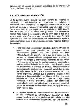 humanos con el proceso de dirección estratégica de la empresa {De
Cenzo y Robbins, 1996, p. 127).
6. HISTORIA DE LA PLANIFICACIÓN
En la primera guerra mundial un gran número de personas no
cualificadas y preindustriales se convirtieron en trabajadores
productivos. Para conseguirlo, las empresas comenzaron en EEUU e
Inglaterra a aplicar el Management científico desarrollado por Frederic
Taylor entre 1885 y 1910. Taylor nació en Filadelfia en 1856. Con 22
años, se empleó en unos talleres como jornalero y fue subiendo de
puestos hasta llegar a ser ingeniero jefe en 1989. Esto lo hizo en el
transcurso de seis años, a la vez que estudió ingeniería. En 1896
ingresó en otra fábrica del mismo sector y en 1900 comenzó a revelar al
público sus teorías sobre la administración científica. Podemos distinguir
dos períodos:
• Taylor inició sus experiencias y estudios a partir del trabajo del
obrero y más tarde generalizó sus conclusiones para la
administración general. En 1903 publica un libro,
"Administración de talleres", en el que se preocupa por las
técnicas de racionalización del trabajo del obrero, a través del
estudio de tiempos y movimientos. Comenzó por los niveles
inferiores, con los obreros del nivel de ejecución, efectuando un
paciente análisis de las tareas de cada obrero, descomponiendo
sus movimientos y procesos de trabajo, perfeccionándolos y
racionalizándolos gradualmente, comprobó que el obrero medio
producía menos de lo que era potencialmente capaz con el
equipo disponible. Concluyó que si el obrero diligente y más
dispuesto a la productividad, percibía que al final terminaría
ganando la misma remuneración que su colega menos
interesado y menos productivo, acabaría por acomodarse,
perdiendo el interés y dejando de producir según su capacidad.
De allí, la necesidad de crear condiciones para pagarle más a
quien produce más.
• El segundo período de Taylor corresponde a la publicación de
su libro "Principios de administración científica" en 1911,
cuando concluyó que la racionalización del trabajo operativo
debería estar acompañada lógicamente, por una estructura
88
 
