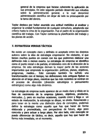 general de la empresa que hiciese coherente la aplicación de
sus principios. En este segundo período desarrolló sus estudios
sobre la administración general, a la cual denominó
administración científica sin dejar de lado su preocupación por
la tarea del obrero.
Taylor destaca por haber asumido una actitud metódica al analizar y
organizar la unidad fundamental de cualquier estructura, adoptando ese
criterio hasta la cima de la organización. Fue el padre de la organización
científica del trabajo. Con Taylor comienza la planificación del trabajo y
los planes de acción.
7. ESTRATEGIA VERSUS TÁCTICA
No existe un concepto claro y definido ni aceptado entre los distintos
autores sobre la idea de estrategia empresarial. No obstante, sí que
tienen muchos puntos en común con los que podremos elaborar una
definición más o menos exacta. La estrategia de empresa se identifica
como el punto inicial o de partida, el kilómetro cero de la dirección de la
empresa. De esta estrategia derivan la mayor parte de las acciones
importantes que emprende la organización: políticas, planes, objetivos,
programas, medios... Este concepto también ha sufrido una
transformación con el tiempo; las definiciones más antiguas fijaban su
atención en el largo plazo, mientras que las más recientes se centran en
el proceso de dirección (dirección estratégica o pensamiento
estratégico) como algo más dinámico.
La estrategia de empresa suele aparecer de un modo claro y nítido en la
fase de nacimiento de la empresa (planes, objetivos, productos,
mercados...), pero en muchas ocasiones, cuando crece y llega a un
estado de maduración, la estrategia se diluye, se olvida. Resumiendo y
para tener en la mente una distinción clara de conceptos, podemos
definir la estrategia como aquello que hay que hacer de forma
elaborada y premeditada, con perspectivas de futuro, algo poco
concreto y para actuar a largo plazo. Por otro lado, este concepto se
puede diferenciar de táctica, es decir, aquello que hay que hacer de
forma más inmediata, en el momento.
89
 