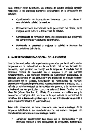 Para obtener estos beneficios, un sistema de calidad debería también
responder a los aspectos humanos involucrados en la prestación del
servicio:
- Considerando las interacciones humanas como un elemento
esencial de la calidad de servicio.
• Reconociendo la importancia de la percepción del cliente, de la
imagen, de la cultura y del servido de calidad.
- Considerando la formación como eje estratégico que desarrolle
las competencias y aptitudes del personal.
• Motivando al personal a mejorar la calidad y alcanzar las
expectativas del cliente.
2. LA RESPONSABILIDAD SOCIAL DE LA EMPRESA
Una de las realidades más importantes generadas por la situación de las
empresas en la actualidad es la evolución del activo laboral: las
personas, que prestan su trabajo en la empresa. A medida que se
alcanzan niveles de seguridad en el empleo y en los ingresos
fundamentales, y las personas mejoran su cualificación profesional, se
produce un cambio en las actitudes y una búsqueda de nuevos valores:
satisfacción en el trabajo, satisfacción de necesidades de relación,
promoción y desarrollo profesional, reconocimiento en el trabajo, etc., a
raíz de un cambio cultural de la sociedad en general, y de las empresas
y trabajadores en particular, como ya adelantó Peter Drucker en los
años 90 (véase Drucker, P.r 19%). El aumento de cualificación y la
evolución tecnológica del mercado es la que orienta la necesidad de
modificar los sistemas de gestión, que a su vez intentan dar respuesta a
las nuevas necesidades de los individuos.
Ante este panorama, se hace necesaria una nueva estrategia de la
empresa adaptada a las características de los nuevos tiempos. Las
características de esta nueva estrategia serían:
• Objetivos económicos: Las leyes de la competencia y del
mercado obligan a una renovación de productos, tecnologías,
8
 
