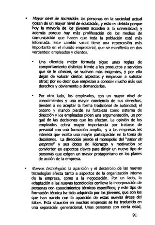 Mayar nivel de formación: las personas en la sociedad actual
gozan de un mayor nivel de educación, y esto es debido porque
hoy la mayoría de los jóvenes acceden a la universidad; y
además porque hay más proliferación de los medios de
comunicación que hacen que toda la población esté más
informada. Este cambio social tiene una repercusión más
importante en el mundo empresarial, que se manifiesta en dos
vertientes: empleados y clientes.
• Una clientela mejor formada sigue unas reglas de
comportamiento distintas frente a los productos y servicios
que se le ofrecen, se vuelven más exigentes, y por ello
dejan de valorar ciertos aspectos y empiezan a solicitar
otros; por no decir que empiezan a conocer mucho más sus
derechos y obviamente a demandarlos.
• Por otro lado, los empleados, con un mayor nivel de
conocimientos y una mayor conciencia de sus derechos,
tienden a no aceptar la forma tradicional de autoridad; el
ordeno y mando pierde su fortaleza como sistema de
dirección y los empleados piden una argumentación, un por
qué de las decisiones que les afectan. La opinión de los
empleados cobra mayor importancia por tratarse de
personal con una formación amplia, y a las empresas les
interesa que exista una mayor participación en la toma de
decisiones. La dirección pierde el monopolio del "saber de
empresa" y sus dotes de liderazgo y motivación se
convierten en aspectos claves para dirigir un nuevo tipo de
personas que exigen un mayor protagonismo en los planes
de acción de la empresa.
Nuevas tecnologías: la aparición y el desarrollo de las nuevas
tecnologías afecta tanto a aspectos de la organización interna
de la empresa, como a la negociación. Por un lado, la
adaptación a las nuevas tecnologías conlleva la incorporación de
personas con conocimientos técnicos específicos, y este tipo de
formación técnica ha sido adquirida por los jóvenes, que son los
que han nacido con la aparición de estas nuevas áreas del
saber. Esta situación en muchas empresas se ha traducido en
una separación generacional. Unas personas con cierta edad,
91
 