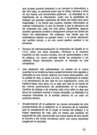 que ocupan puestos directivos y no conocen la informática; y
por otro lado, un personal joven que la utiliza, domina y tiene
en sus manos una herramienta poderosa. La velocidad en el
tratamiento de la información, junto con la posibilidad de
trabajar con grandes volúmenes de datos era hasta hace poco
impensable, y ha hecho que muchos mandos intermedios se
vuelvan innecesarios, lo que ha llevado a que la estructura de
las empresas sea cada vez más plana. Igualmente, algunos
puestos operativos tienden a desaparecer porque sus tareas ¡as
hacen los ordenadores. Sin embargo, hay tareas que los
ordenadores todavía no pueden hacer, y es tomar decisiones
con sentido común, y en eso nunca podrán sustituir a las
personas.
Proceso de internacionalizado!!: la integración de España en la
C.E.E. junto con otros acuerdos, introduce a la empresa
española en dos nuevos mundos, uno de oportunidades y otro
de peligros. Un nuevo mercado donde los productos y los
capitales fluyen libremente convierte el mercado en más
competitivo.
Una población más individualista; un cambio en la nueva
juventud es la tendencia hacia comportamientos más egoístas y
centrados en uno mismo; aparece una mayor preocupación por
la calidad de vida, la salud y el ocio. La incorporación al trabajo
y la permanencia de por vida en una organización, como era
habitual hasta hace poco, no es algo que esté en la mente de
las nuevas generaciones de profesionales en la empresa.
Cambiar de trabajo o de empresa cada cinco años es algo que
ahora se considera normal e incluso deseable. La fidelidad a la
empresa entendida en el sentido anterior es un valor en
auténtico declive.
Envejecimiento de la población: las causas principales de este
envejecimiento de la población es el descenso de la natalidad
(por la incorporación de la mujer al mundo del trabajo) y la
mayor esperanza de vida. Esto ha hecho que cambien los
esquemas de vida, apareciendo una nueva época de ocio donde
el turismo y las zonas recreativas serán una nueva necesidad
exigida por la sociedad.
92
 