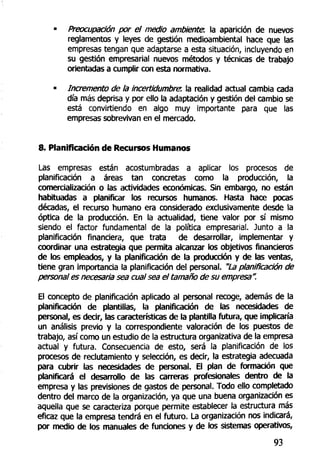 Preocupación por el medio ambiente, la aparición de nuevos
reglamentos y leyes de gestión medioambiental hace que las
empresas tengan que adaptarse a esta situación, incluyendo en
su gestión empresarial nuevos métodos y técnicas de trabajo
orientadas a cumplir con esta normativa.
Incremento de la incertidumbrer. la realidad actual cambia cada
día más deprisa y por ello la adaptación y gestión del cambio se
está convirtiendo en algo muy importante para que las
empresas sobrevivan en el mercado.
8. Planificación de Recursos Humanos
Las empresas están acostumbradas a aplicar los procesos de
planificación a áreas tan concretas como la producción, la
comercialización o las actividades económicas. Sin embargo, no están
habituadas a planificar los recursos humanos. Hasta hace pocas
décadas, el recurso humano era considerado exclusivamente desde la
óptica de la producción. En la actualidad, tiene valor por sí mismo
siendo el factor fundamental de la política empresarial. Junto a la
planificación financiera, que trata de desarrollar, implementar y
coordinar una estrategia que permita alcanzar los objetivos financieros
de los empleados, y la planificación de la producción y de las ventas,
tiene gran importancia la planificación del personal. "La planificación de
personal es necesaria sea cual sea el tamaño de su empresa".
El concepto de planificación aplicado al personal recoge, además de la
planificación de plantillas, la planificación de las necesidades de
personal, es decir, las características de la plantilla futura, que implicaría
un análisis previo y la correspondiente valoración de los puestos de
trabajo, así como un estudio de la estructura organizativa de la empresa
actual y futura. Consecuencia de esto, será la planificación de los
procesos de reclutamiento y selección, es decir, la estrategia adecuada
para cubrir las necesidades de personal. El plan de formación que
planificará el desarrollo de las carreras profesionales dentro de la
empresa y las previsiones de gastos de personal. Todo ello completado
dentro del marco de la organización, ya que una buena organización es
aquella que se caracteriza porque permite establecer la estructura más
eficaz que la empresa tendrá en el futuro. La organización nos indicará,
por medio de los manuales de funciones y de los sistemas operativos,
93
 