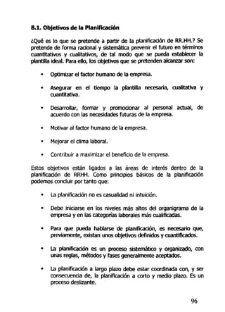8.1. Objetivos de la Planificación
¿Qué es lo que se pretende a partir de la planificación de RR.HH.? Se
pretende de forma racional y sistemática prevenir el futuro en términos
cuantitativos y cualitativos, de tal modo que se pueda establecer la
plantilla ideal. Para ello, los objetivos que se pretenden alcanzar son:
- Optimizar el factor humano de la empresa.
- Asegurar en el tiempo la plantilla necesaria, cualitativa y
cuantitativa.
• Desarrollar, formar y promocionar al personal actual, de
acuerdo con las necesidades futuras de la empresa.
- Motivar al factor humano de la empresa.
• Mejorar el clima laboral.
• Contribuir a maximizar el beneficio de la empresa.
Estos objetivos están ligados a las áreas de interés dentro de la
planificación de RRHH. Como principios básicos de la planificación
podemos concluir por tanto que:
• La planificación no es casualidad ni intuición.
• Debe iniciarse en los niveles más altos del organigrama de la
empresa y en las categorías laborales más cualificadas.
• Para que pueda hablarse de planificación, es necesario que,
previamente, existan unos objetivos definidos y cuantificados.
• La planificación es un proceso sistemático y organizado, con
unas reglas, métodos y fases generalmente aceptados.
• La planificación a largo plazo debe estar coordinada con, y ser
consecuencia de, la planificación a corto y medio plazo. Es un
proceso deslizante.
96
 