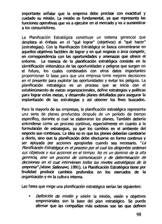 importante señalar que la empresa debe precisar con exactitud y
cuidado su misión. La misión es fundamental, ya que representa las
funciones operativas que va a ejecutar en el mercado y va a suministrar
a los consumidores.
La Planificación Estratégica constituye un sistema gerencial que
desplaza el énfasis en el "qué lograr" (objetivos) al "qué hacer"
(estrategias). Con la Planificación Estratégica se busca concentrarse en
aquellos objetivos factibles de lograr y en qué negocio o área competir,
en correspondencia con las oportunidades y amenazas que ofrece el
entorno. La esencia de la planificación estratégica consiste en la
identificación sistemática de las oportunidades y peligros que surgen en
el futuro, los cuales combinados con otros datos importantes
proporcionan la base para que una empresa tome mejores decisiones
en el presente para explotar las oportunidades y evitar los peligros. La
planificación estratégica es un proceso que se inicia con el
establecimiento de metas organizacionales, define estrategias y políticas
para lograr estas metas, y desarrolla planes detallados para asegurar la
implantación de las estrategias y así obtener los fines buscados.
Para la mayoría de las empresas, la planificación estratégica representa
una serie de planes producidos después de un período de tiempo
específico, durante el cual se elaboraron los planes. También debería
entenderse como un proceso continuo, especialmente en cuanto a la
formulación de estrategias, ya que los cambios en el ambiente del
negocio son continuos. La idea no es que los planes deberían cambiarse
a diario, sino que la planificación debe efectuarse en forma continua y
ser apoyada por acciones apropiadas cuando sea necesario. "La
Planificación Estratégica es el proceso por el cual los dirigentes ordenan
sus objetivos y sus acciones en el tiempo. No es un dominio de la alta
gerencia, sino un proceso de comunicación y de determinación de
decisiones en el cual intervienen todos los niveles estratégicos de la
empresa" (veas* Sallenave, 1991). La Planificación Estratégica tiene por
finalidad producir cambios profundos en los mercados de la
organización y en la cultura interna.
Las fases que exige una planificación estratégica serían las siguientes:
• Definición de misión y visión, la misión, visión y objetivos
empresariales son la base del plan estratégico. Se puede
afirmar que las compañías más exitosas son las que definen
98
 