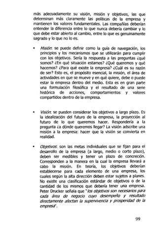 más adecuadamente su visión, misión y objetivos, las que
determinan más claramente las políticas de la empresa y
mantienen los valores fundamentales. Las compañías deberían
entender la diferencia entre lo que nunca debería cambiar y lo
que debe estar abierto al cambio, entre lo que es genuinamente
sagrado y lo que no lo es.
• Misión: se puede definir como la guía de navegación, los
principios y los mecanismos que se utilizarán para cumplir
con los objetivos. Sería la respuesta a las preguntas ¿qué
somos? ¿En qué situación estamos? ¿Qué queremos y qué
hacemos? ¿Para qué existe la empresa? ¿Cuál es su razón
de ser? Esto es, el propósito esencial, la misión, el área de
actividades en que se mueve y en qué quiere, debe o puede
estar ía empresa dentro del medio. Esta es en gran parte
una formulación filosófica y el resultado de una serie
histórica de acciones, comportamientos y valores
compartidos dentro de ta empresa.
Visiórr. se pueden considerar los objetivos a largo plazo. Es
la idealización del futuro de la empresa, la proyección al
futuro de lo que queremos hacer. Respondería a la
pregunta ¿a dónde queremos llegar? La visión adscribe una
misión a la empresa; hacer que la visión se convierta en
realidad.
Objetivos: son las metas individuales que se fijan para el
desarrollo de la empresa (a largo, medio o corto plazo),
deben ser medibles y tener un plazo de concreción.
Corresponden a la manera en la cual ia empresa llevará a
cabo la misión. En teoría, los objetivos deberían
establecerse para cada elemento de una empresa, los
cuales según la alta dirección deben estar sujetos a planes.
No existe una clasificación estándar de objetivos o de la
cantidad de los mismos que debería tener una empresa.
Peter Drucker señala que "los objetivos son necesarios para
cada área de negocio cuyo desempeño y resultado
directamente afectan la supervivencia y prosperidad de la
empresa".
99
 