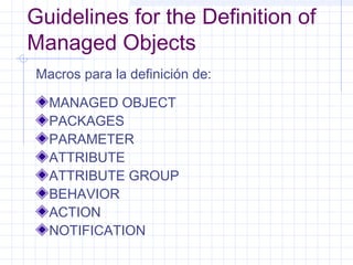 Guidelines for the Definition of 
Managed Objects 
Macros para la definición de: 
MANAGED OBJECT 
PACKAGES 
PARAMETER 
ATTRIBUTE 
ATTRIBUTE GROUP 
BEHAVIOR 
ACTION 
NOTIFICATION 
 