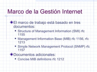 Marco de la Gestión Internet 
El marco de trabajo está basado en tres 
documentos: 
 Structure of Management Information (SMI) rfc 
1155 
 Management Information Base (MIB) rfc 1156, rfc 
1213 
 Simple Network Management Protocol (SNMP) rfc 
1157 
Documentos adicionales: 
 Concise MIB definitions rfc 1212 
 