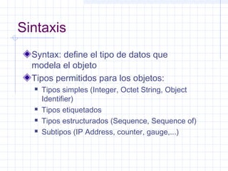 Sintaxis 
Syntax: define el tipo de datos que 
modela el objeto 
Tipos permitidos para los objetos: 
 Tipos simples (Integer, Octet String, Object 
Identifier) 
 Tipos etiquetados 
 Tipos estructurados (Sequence, Sequence of) 
 Subtipos (IP Address, counter, gauge,...) 
 