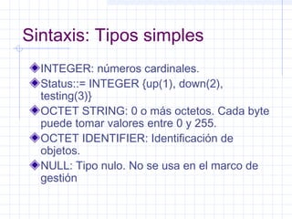 Sintaxis: Tipos simples 
INTEGER: números cardinales. 
Status::= INTEGER {up(1), down(2), 
testing(3)} 
OCTET STRING: 0 o más octetos. Cada byte 
puede tomar valores entre 0 y 255. 
OCTET IDENTIFIER: Identificación de 
objetos. 
NULL: Tipo nulo. No se usa en el marco de 
gestión 
 