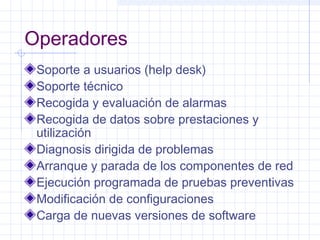 Operadores 
Soporte a usuarios (help desk) 
Soporte técnico 
Recogida y evaluación de alarmas 
Recogida de datos sobre prestaciones y 
utilización 
Diagnosis dirigida de problemas 
Arranque y parada de los componentes de red 
Ejecución programada de pruebas preventivas 
Modificación de configuraciones 
Carga de nuevas versiones de software 
 