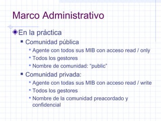 Marco Administrativo 
En la práctica 
 Comunidad pública 
 Agente con todos sus MIB con acceso read / only 
 Todos los gestores 
Nombre de comunidad: “public” 
 Comunidad privada: 
 Agente con todas sus MIB con acceso read / write 
 Todos los gestores 
Nombre de la comunidad preacordado y 
confidencial 
 