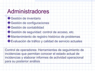 Administradores 
Gestión de inventario 
Gestión de configuraciones 
Gestión de contabilidad 
Gestión de seguridad: control de acceso, etc. 
Mantenimiento de registro histórico de problemas 
Evaluación de tráfico y calidad de servicio actuales 
Control de operadores: Herramientas de seguimiento de 
incidencias que permitan conocer el estado actual de 
incidencias y elaborar informes de actividad operacional 
para su posterior análisis 
 