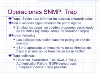 Operaciones SNMP: Trap 
Traps: Sirven para informar de sucesos extraordinarios. 
Son invocadas espontáneamente por el agente. 
 En algunos casos, se pueden programar escribiendo 
en variables (ej: snmp, snmpEnableAuthenTraps) 
No confirmados 
 Las aplicaciones suelen basarse polling en vez de 
eventos 
 ¿Sería apropiado un mecanismo no-confirmado de 
traps si el servicio de transmisión fuese fiable? 
Traps definidas: 
 ColdStart, WarmStart, LinkDown, LinkUp, 
AuthenticationFailure, EGPNeighborLoss, 
EnterpriseSpecific: Traps privadas 
 