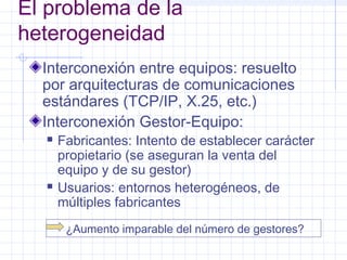 El problema de la 
heterogeneidad 
Interconexión entre equipos: resuelto 
por arquitecturas de comunicaciones 
estándares (TCP/IP, X.25, etc.) 
Interconexión Gestor-Equipo: 
 Fabricantes: Intento de establecer carácter 
propietario (se aseguran la venta del 
equipo y de su gestor) 
 Usuarios: entornos heterogéneos, de 
múltiples fabricantes 
¿Aumento imparable del número de gestores? 
 