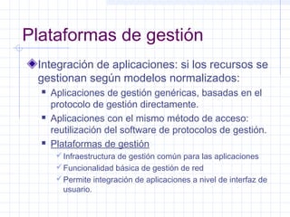 Plataformas de gestión 
Integración de aplicaciones: si los recursos se 
gestionan según modelos normalizados: 
 Aplicaciones de gestión genéricas, basadas en el 
protocolo de gestión directamente. 
 Aplicaciones con el mismo método de acceso: 
reutilización del software de protocolos de gestión. 
 Plataformas de gestión 
Infraestructura de gestión común para las aplicaciones 
Funcionalidad básica de gestión de red 
Permite integración de aplicaciones a nivel de interfaz de 
usuario. 
 