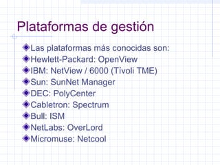 Plataformas de gestión 
Las plataformas más conocidas son: 
Hewlett-Packard: OpenView 
IBM: NetView / 6000 (Tívoli TME) 
Sun: SunNet Manager 
DEC: PolyCenter 
Cabletron: Spectrum 
Bull: ISM 
NetLabs: OverLord 
Micromuse: Netcool 
 