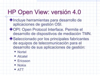 HP Open View: versión 4.0 
Incluye herramientas para desarrollo de 
aplicaciones de gestión OSI. 
OPI: Open Protocol Interface. Permite el 
desarrollo de dispositivos de mediación TMN. 
Seleccionado por los principales fabricantes 
de equipos de telecomunicación para el 
desarrollo de sus aplicaciones de gestión: 
 Nortel 
 Alcatel 
 Ericsson 
 Nokia 
 ATT 
 