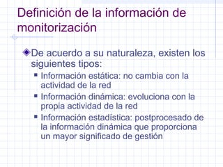 Definición de la información de 
monitorización 
De acuerdo a su naturaleza, existen los 
siguientes tipos: 
 Información estática: no cambia con la 
actividad de la red 
 Información dinámica: evoluciona con la 
propia actividad de la red 
 Información estadística: postprocesado de 
la información dinámica que proporciona 
un mayor significado de gestión 
 