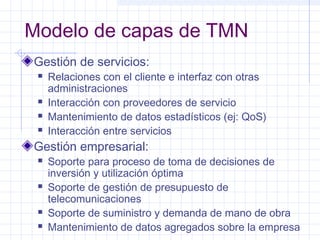Modelo de capas de TMN 
Gestión de servicios: 
 Relaciones con el cliente e interfaz con otras 
administraciones 
 Interacción con proveedores de servicio 
 Mantenimiento de datos estadísticos (ej: QoS) 
 Interacción entre servicios 
Gestión empresarial: 
 Soporte para proceso de toma de decisiones de 
inversión y utilización óptima 
 Soporte de gestión de presupuesto de 
telecomunicaciones 
 Soporte de suministro y demanda de mano de obra 
 Mantenimiento de datos agregados sobre la empresa 
 