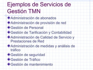 Ejemplos de Servicios de 
Gestión TMN 
Administración de abonados 
Administración de provisión de red 
Gestión de Personal 
Gestión de Tarificación y Contabilidad 
Administración de Calidad de Servicio y 
Prestaciones de Red 
Administración de medidas y análisis de 
tráfico 
Gestión de seguridad 
Gestión de Tráfico 
Gestión de mantenimiento 
 