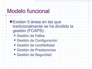 Modelo funcional 
Existen 5 áreas en las que 
tradicionalmente se ha dividido la 
gestión (FCAPS): 
 Gestión de Fallos 
 Gestión de Configuración 
 Gestión de contAbilidad 
 Gestión de Prestaciones 
 Gestión de Seguridad 
 