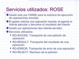 Servicios utilizados: ROSE 
Usado solo por CMISE para la solicitud de ejecución 
de operaciones remotas 
El gestor solicita una operación remota; el agente lo 
intenta ejecutar y devuelve el resultado del intento 
Usado por aplicaciones tipo cliente-servidor. 
Servicios utilizados: 
 RO-INVOKE: Transporte de una petición de 
operación 
 RO-RESULT: Transporte del resultado de una 
operación 
 RO-ERROR: Transporte de error de una operación 
 RO-REJECT: Rechazo de la petición 
 