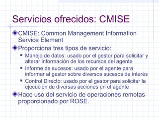Servicios ofrecidos: CMISE 
CMISE: Common Management Information 
Service Element 
Proporciona tres tipos de servicio: 
 Manejo de datos: usado por el gestor para solicitar y 
alterar información de los recursos del agente 
 Informe de sucesos: usado por el agente para 
informar al gestor sobre diversos sucesos de interés 
 Control Directo: usado por el gestor para solicitar la 
ejecución de diversas acciones en el agente 
Hace uso del servicio de operaciones remotas 
proporcionado por ROSE. 
 