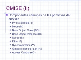 CMISE (II) 
Componentes comunes de las primitivas del 
servicio 
 Invoke Identifier (II) 
 Mode (M) 
 Base Object Class (BC) 
 Base Object Instance (BI) 
 Scope (S) 
 Filter (F) 
 Synchronization (Y) 
 Attribute Identifier List (AI) 
 Access Control (AC) 
 