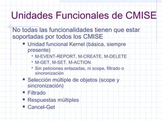 Unidades Funcionales de CMISE 
No todas las funcionalidades tienen que estar 
soportadas por todos los CMISE 
 Unidad funcional Kernel (básica, siempre 
presente) 
 M-EVENT-REPORT, M-CREATE, M-DELETE 
 M-GET, M-SET, M-ACTION 
 Sin peticiones enlazadas, ni scope, filtrado o 
sincronización 
 Selección múltiple de objetos (scope y 
sincronización) 
 Filtrado 
 Respuestas múltiples 
 Cancel-Get 
 