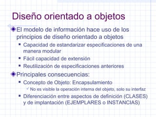 Diseño orientado a objetos 
El modelo de información hace uso de los 
principios de diseño orientado a objetos 
 Capacidad de estandarizar especificaciones de una 
manera modular 
 Fácil capacidad de extensión 
 Reutilización de especificaciones anteriores 
Principales consecuencias: 
 Concepto de Objeto: Encapsulamiento 
No es visible la operación interna del objeto, solo su interfaz 
 Diferenciación entre aspectos de definición (CLASES) 
y de implantación (EJEMPLARES o INSTANCIAS) 
 